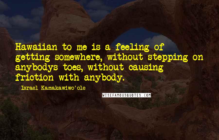 Israel Kamakawiwo'ole quotes: Hawaiian to me is a feeling of getting somewhere, without stepping on anybodys toes, without causing friction with anybody.