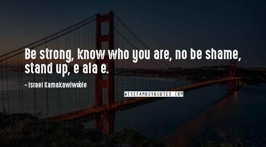 Israel Kamakawiwo'ole quotes: Be strong, know who you are, no be shame, stand up, e ala e.