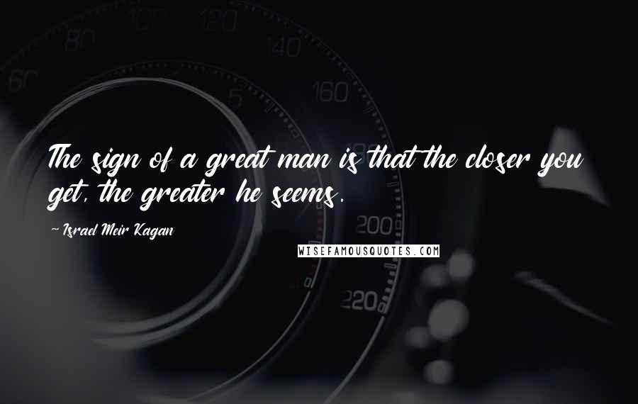 Israel Meir Kagan quotes: The sign of a great man is that the closer you get, the greater he seems.