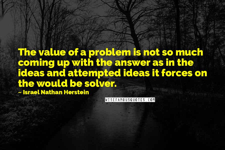 Israel Nathan Herstein quotes: The value of a problem is not so much coming up with the answer as in the ideas and attempted ideas it forces on the would be solver.