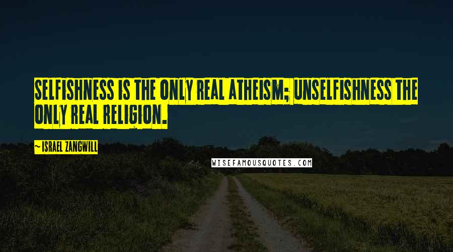 Israel Zangwill quotes: Selfishness is the only real atheism; unselfishness the only real religion.