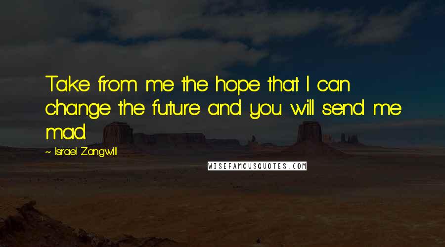 Israel Zangwill quotes: Take from me the hope that I can change the future and you will send me mad.