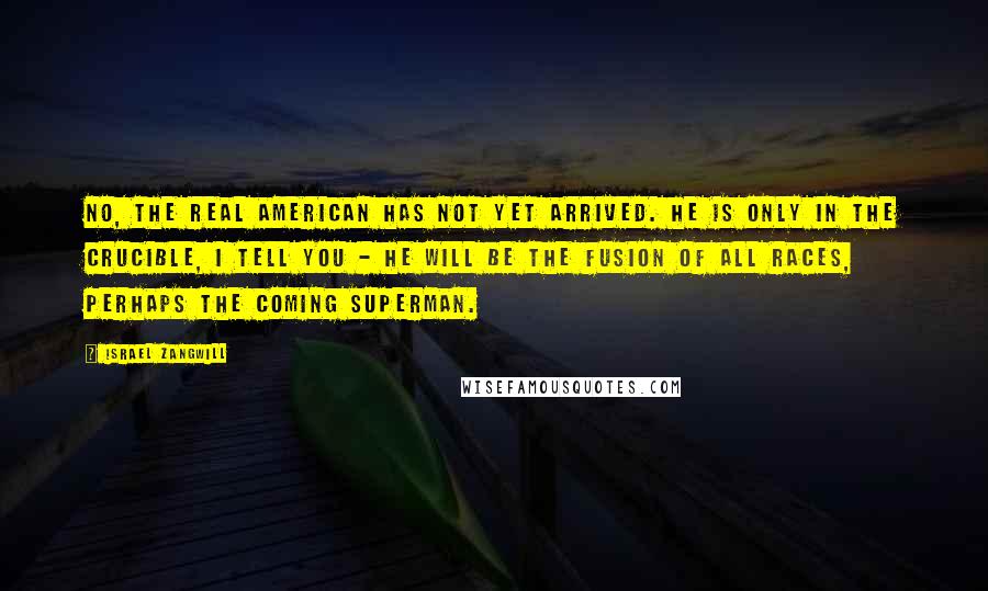 Israel Zangwill quotes: No, the real American has not yet arrived. He is only in the Crucible, I tell you - he will be the fusion of all races, perhaps the coming superman.