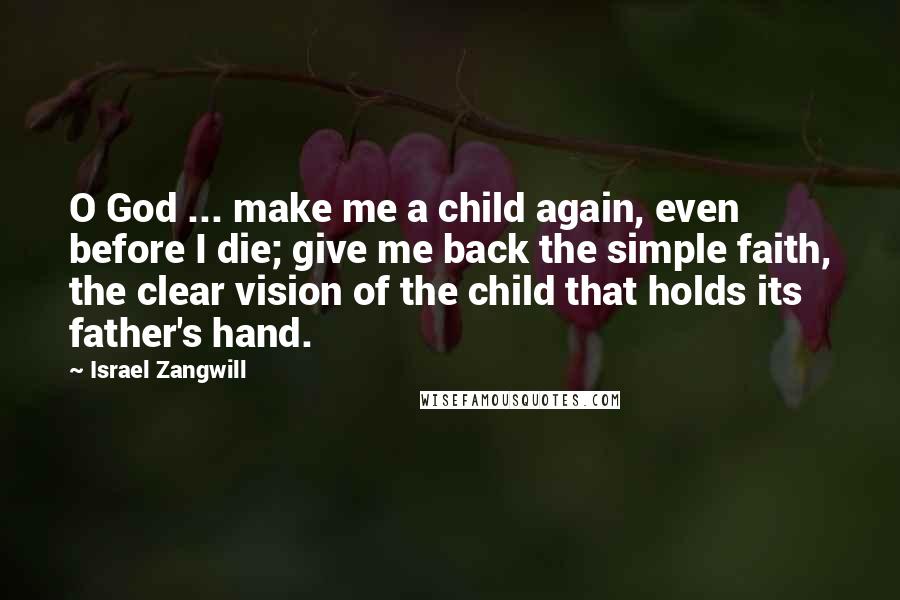 Israel Zangwill quotes: O God ... make me a child again, even before I die; give me back the simple faith, the clear vision of the child that holds its father's hand.