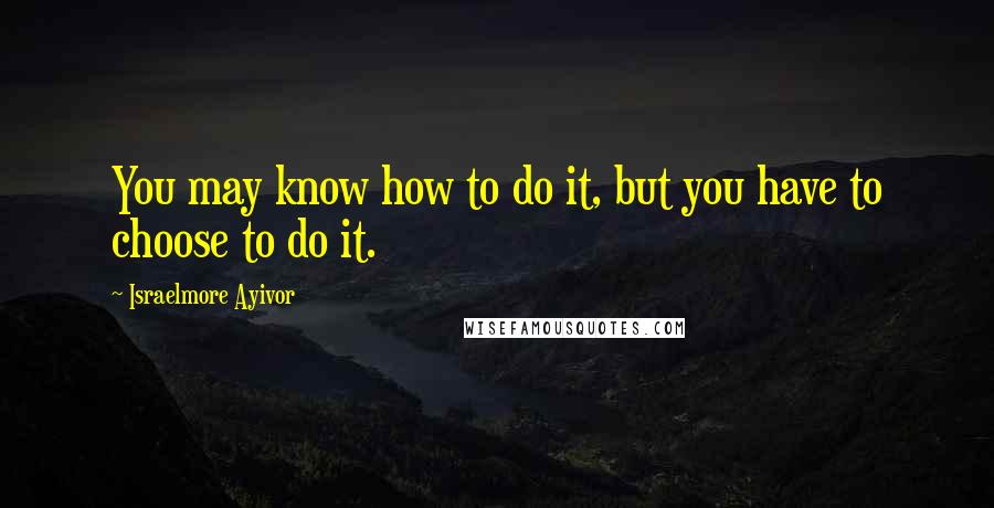 Israelmore Ayivor quotes: You may know how to do it, but you have to choose to do it.