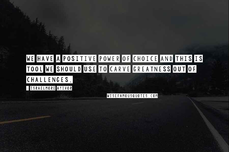 Israelmore Ayivor quotes: We have a positive power of choice and this is tool we should use to carve greatness out of challenges.