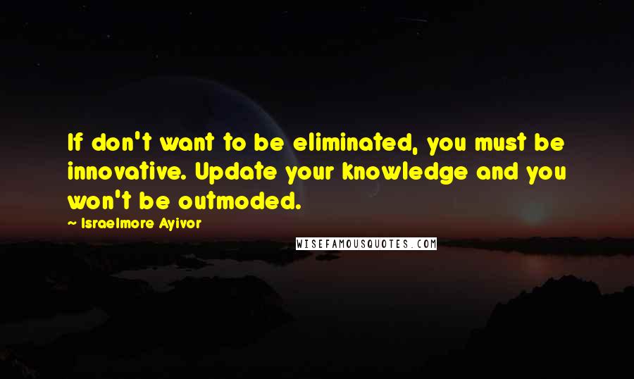 Israelmore Ayivor quotes: If don't want to be eliminated, you must be innovative. Update your knowledge and you won't be outmoded.