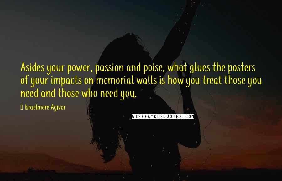 Israelmore Ayivor quotes: Asides your power, passion and poise, what glues the posters of your impacts on memorial walls is how you treat those you need and those who need you.