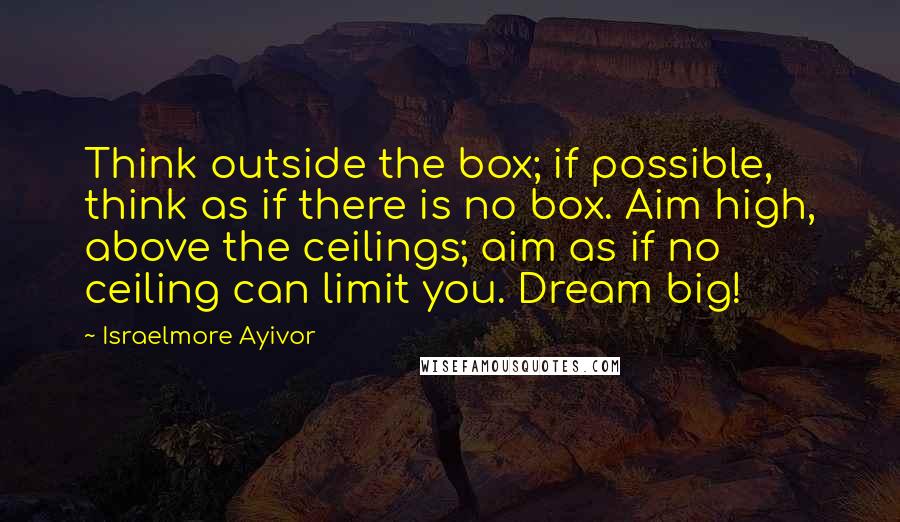 Israelmore Ayivor quotes: Think outside the box; if possible, think as if there is no box. Aim high, above the ceilings; aim as if no ceiling can limit you. Dream big!