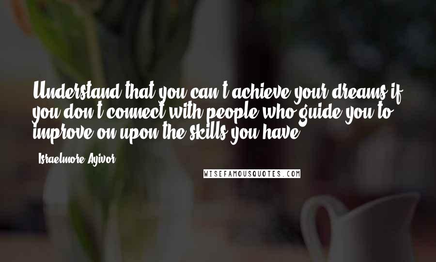 Israelmore Ayivor quotes: Understand that you can't achieve your dreams if you don't connect with people who guide you to improve on upon the skills you have.