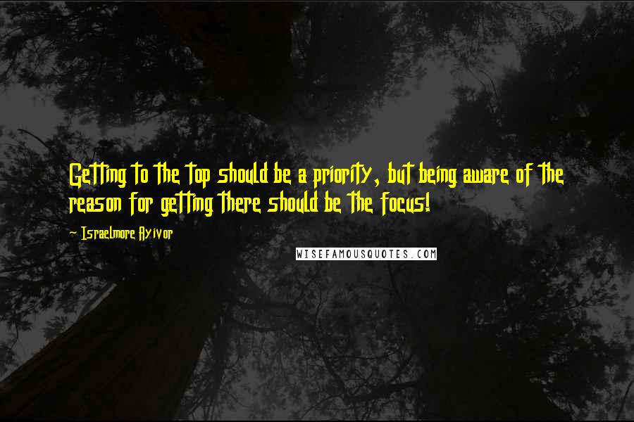 Israelmore Ayivor quotes: Getting to the top should be a priority, but being aware of the reason for getting there should be the focus!