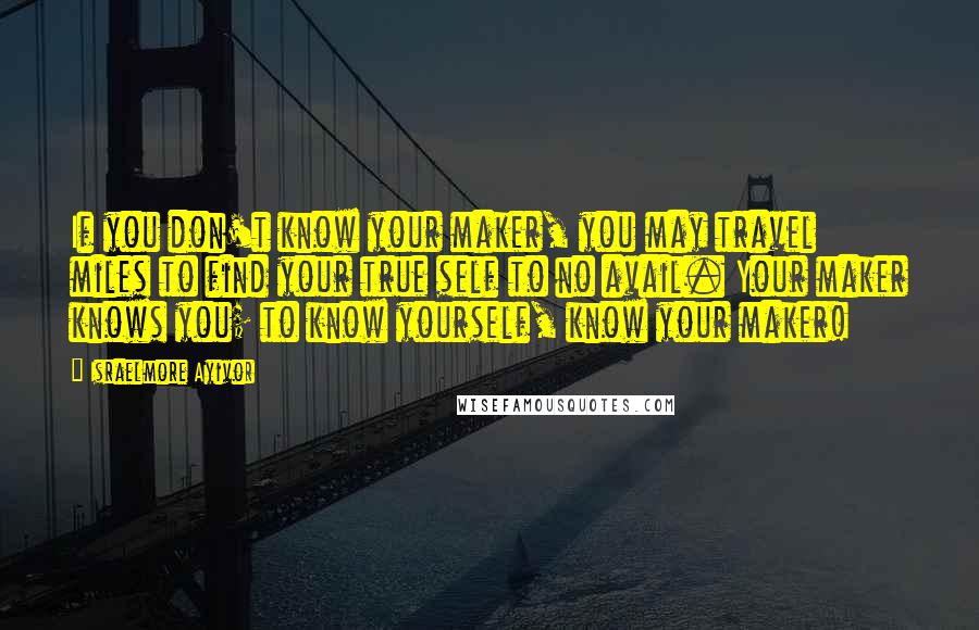 Israelmore Ayivor quotes: If you don't know your maker, you may travel miles to find your true self to no avail. Your maker knows you; to know yourself, know your maker!