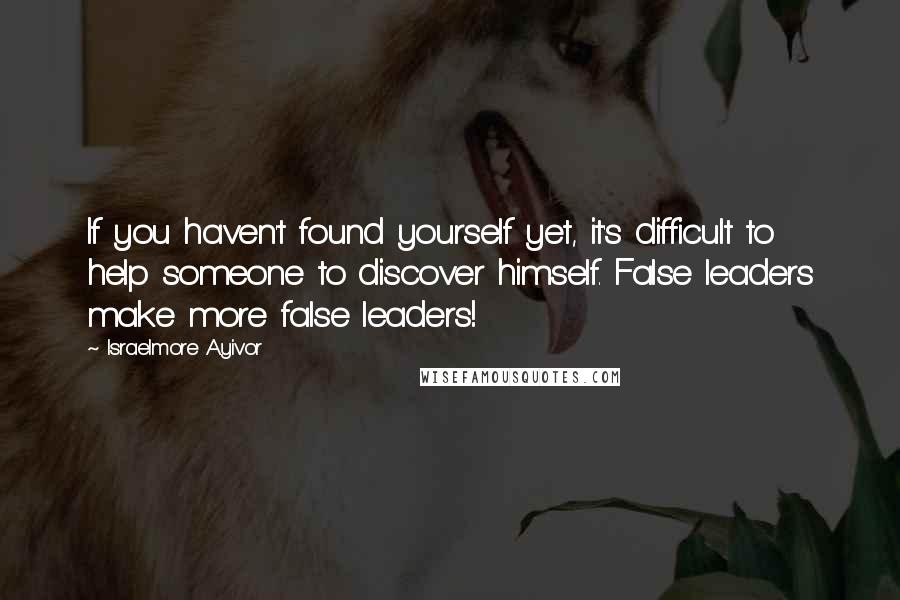 Israelmore Ayivor quotes: If you haven't found yourself yet, it's difficult to help someone to discover himself. False leaders make more false leaders!