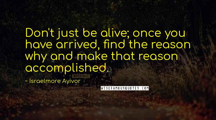Israelmore Ayivor quotes: Don't just be alive; once you have arrived, find the reason why and make that reason accomplished.