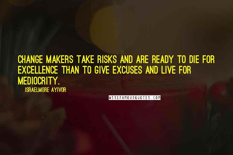 Israelmore Ayivor quotes: Change makers take risks and are ready to die for excellence than to give excuses and live for mediocrity.