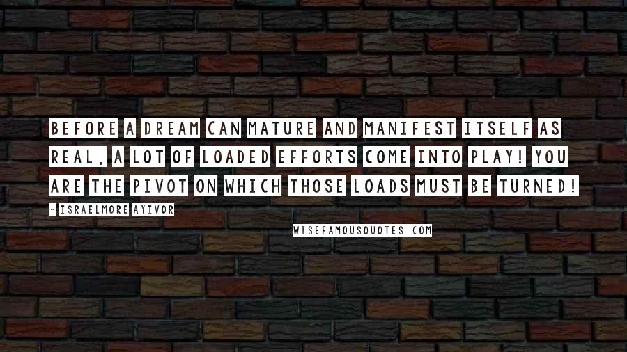 Israelmore Ayivor quotes: Before a dream can mature and manifest itself as real, a lot of loaded efforts come into play! You are the pivot on which those loads must be turned!