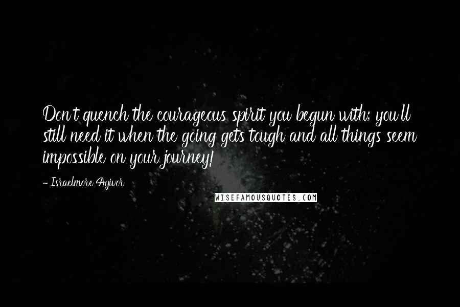 Israelmore Ayivor quotes: Don't quench the courageous spirit you begun with; you'll still need it when the going gets tough and all things seem impossible on your journey!