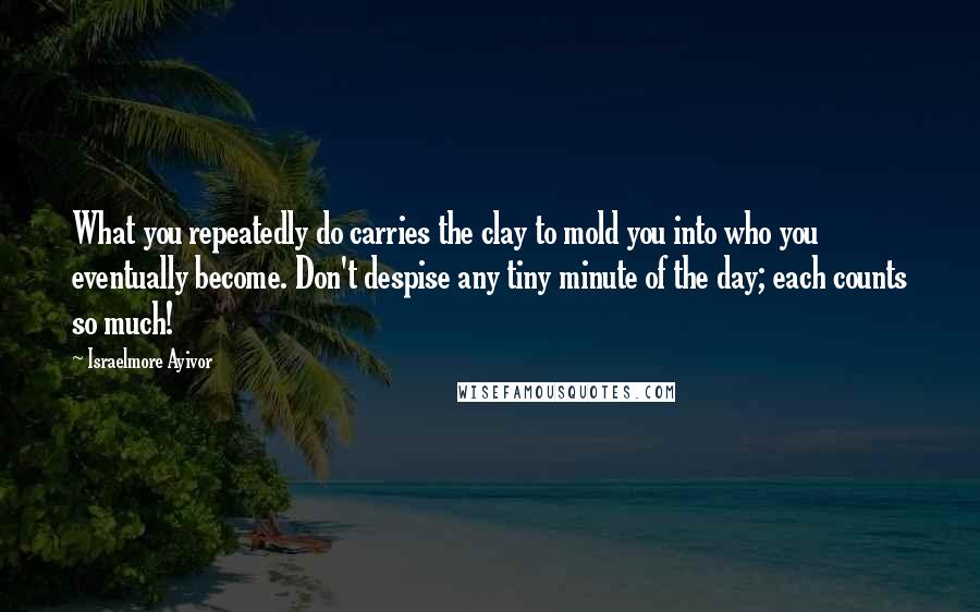 Israelmore Ayivor quotes: What you repeatedly do carries the clay to mold you into who you eventually become. Don't despise any tiny minute of the day; each counts so much!