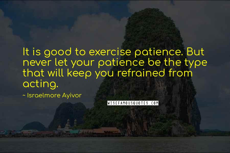 Israelmore Ayivor quotes: It is good to exercise patience. But never let your patience be the type that will keep you refrained from acting.