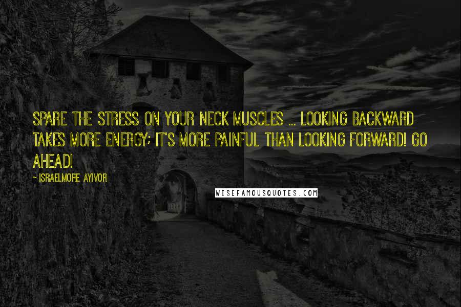 Israelmore Ayivor quotes: Spare the stress on your neck muscles ... Looking backward takes more energy; it's more painful than looking forward! Go ahead!