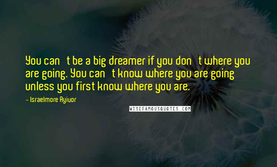 Israelmore Ayivor quotes: You can't be a big dreamer if you don't where you are going. You can't know where you are going unless you first know where you are.