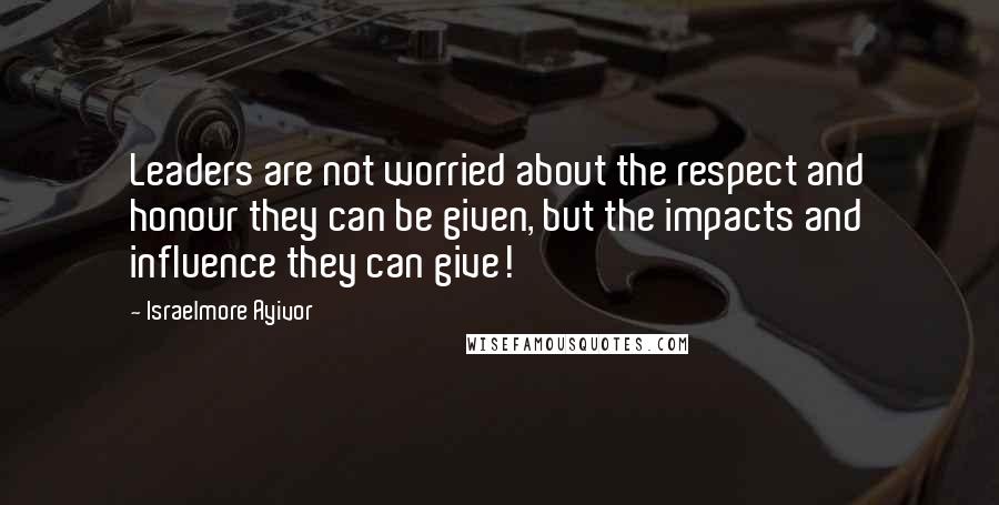 Israelmore Ayivor quotes: Leaders are not worried about the respect and honour they can be given, but the impacts and influence they can give!