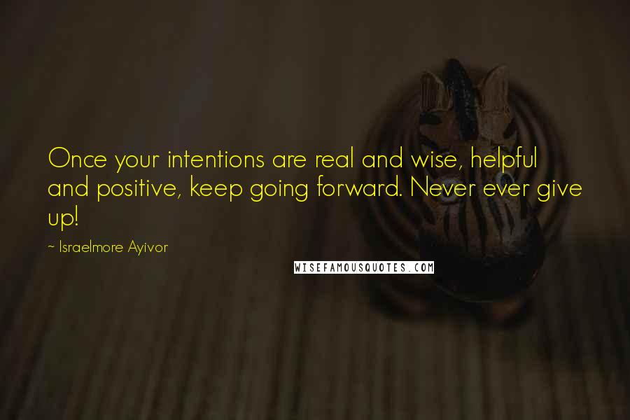 Israelmore Ayivor quotes: Once your intentions are real and wise, helpful and positive, keep going forward. Never ever give up!