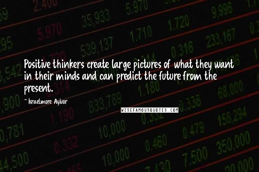 Israelmore Ayivor quotes: Positive thinkers create large pictures of what they want in their minds and can predict the future from the present.
