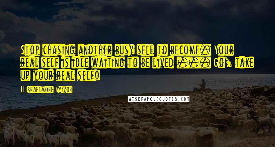 Israelmore Ayivor quotes: Stop chasing another busy self to become. Your real self is idle waiting to be lived ... Go, take up your real self!