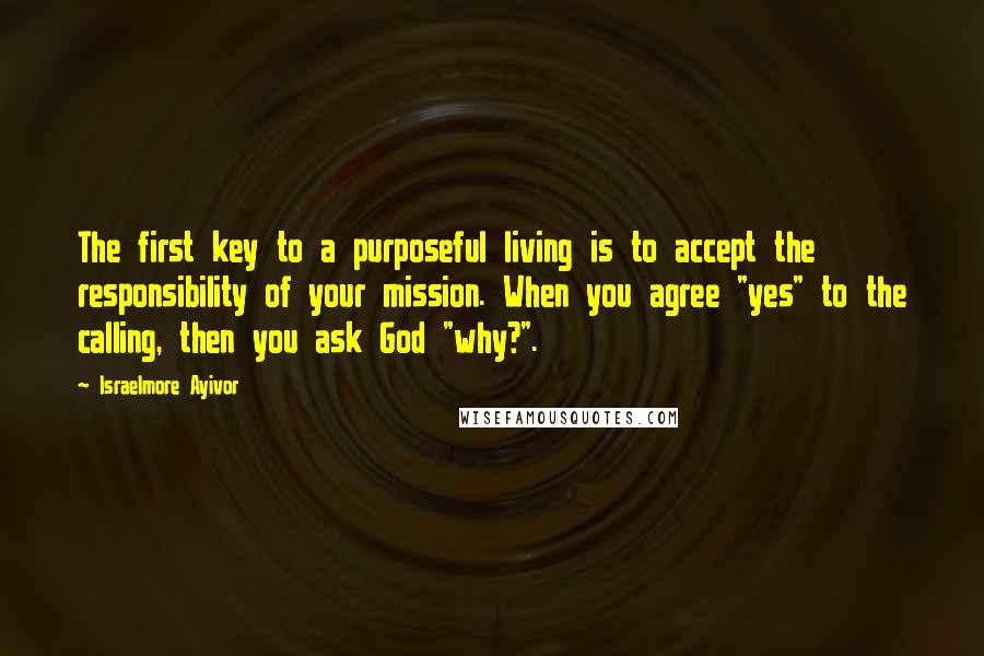 Israelmore Ayivor quotes: The first key to a purposeful living is to accept the responsibility of your mission. When you agree "yes" to the calling, then you ask God "why?".