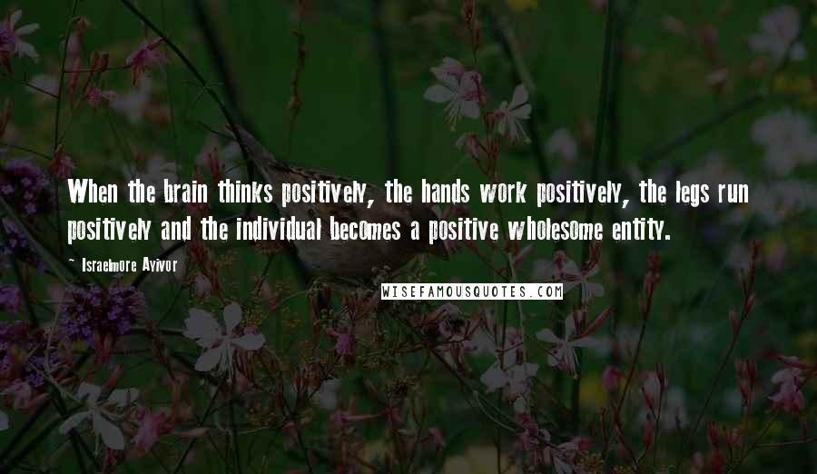 Israelmore Ayivor quotes: When the brain thinks positively, the hands work positively, the legs run positively and the individual becomes a positive wholesome entity.