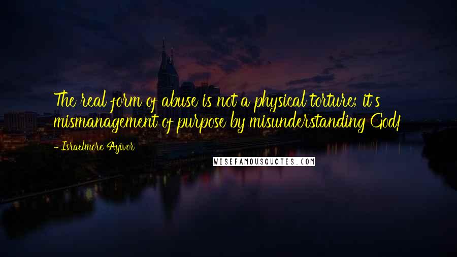 Israelmore Ayivor quotes: The real form of abuse is not a physical torture; it's mismanagement of purpose by misunderstanding God!