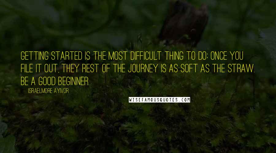 Israelmore Ayivor quotes: Getting started is the most difficult thing to do; once you file it out, they rest of the journey is as soft as the straw. Be a good beginner.