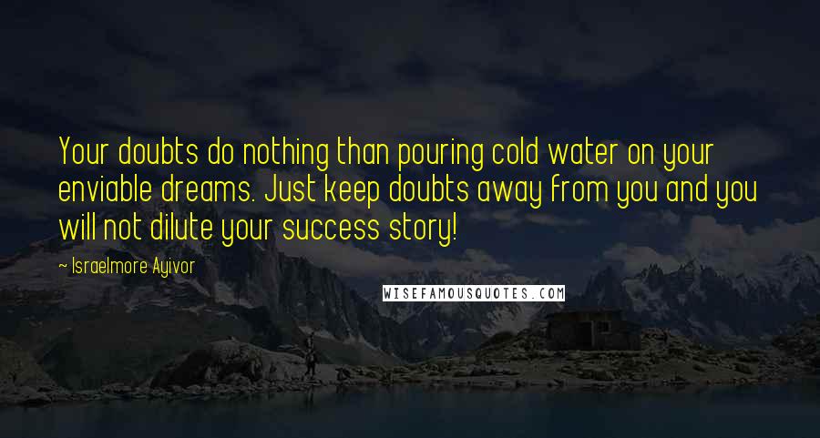 Israelmore Ayivor quotes: Your doubts do nothing than pouring cold water on your enviable dreams. Just keep doubts away from you and you will not dilute your success story!