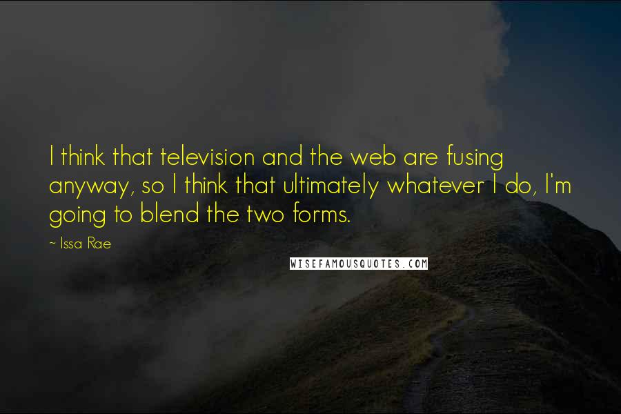 Issa Rae quotes: I think that television and the web are fusing anyway, so I think that ultimately whatever I do, I'm going to blend the two forms.