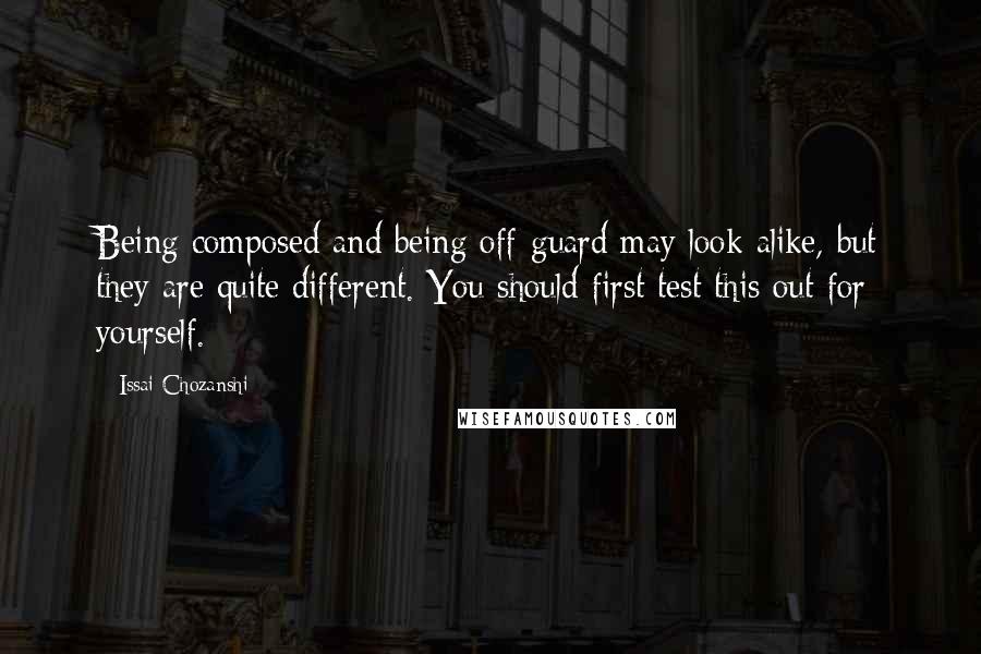 Issai Chozanshi quotes: Being composed and being off-guard may look alike, but they are quite different. You should first test this out for yourself. Issai Chozanshi quotes: Being composed and being off-guard may look alike, but they are quite different. You should first test this out for yourself.