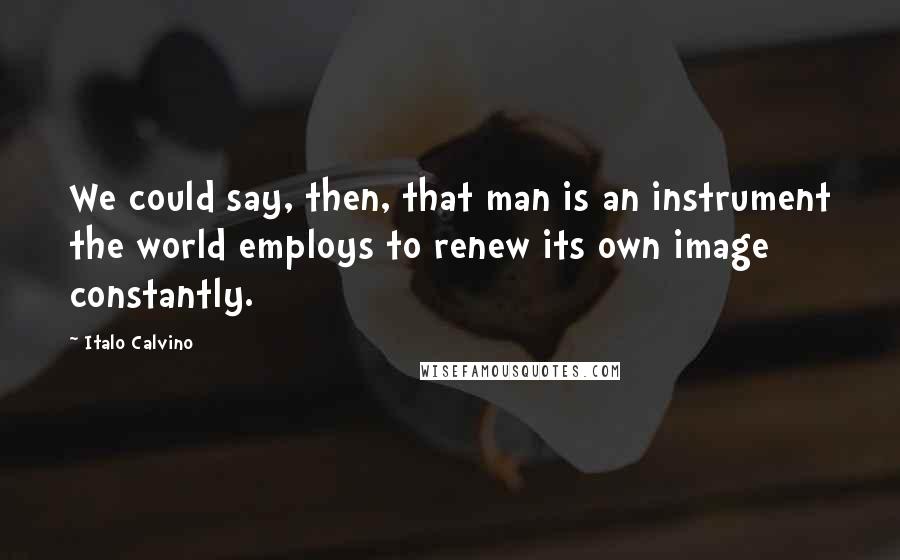 Italo Calvino quotes: We could say, then, that man is an instrument the world employs to renew its own image constantly.