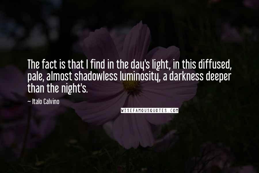 Italo Calvino quotes: The fact is that I find in the day's light, in this diffused, pale, almost shadowless luminosity, a darkness deeper than the night's.