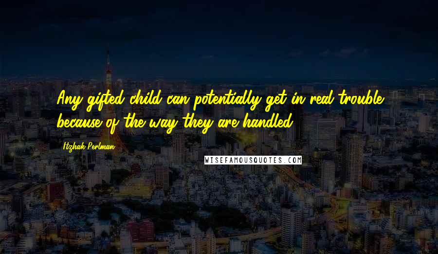 Itzhak Perlman quotes: Any gifted child can potentially get in real trouble because of the way they are handled.