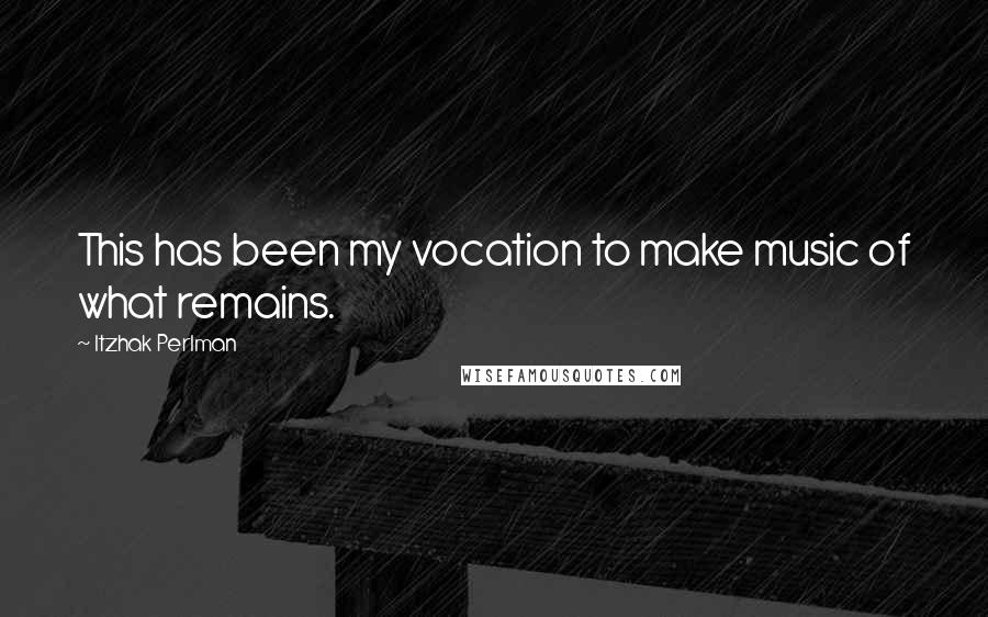 Itzhak Perlman quotes: This has been my vocation to make music of what remains.
