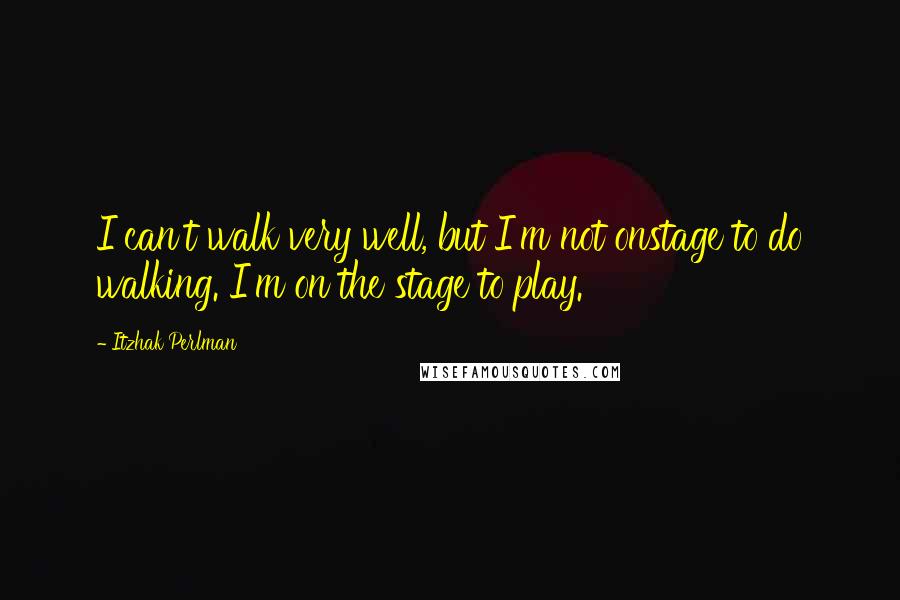 Itzhak Perlman quotes: I can't walk very well, but I'm not onstage to do walking. I'm on the stage to play.