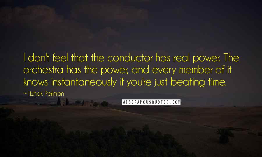 Itzhak Perlman quotes: I don't feel that the conductor has real power. The orchestra has the power, and every member of it knows instantaneously if you're just beating time.