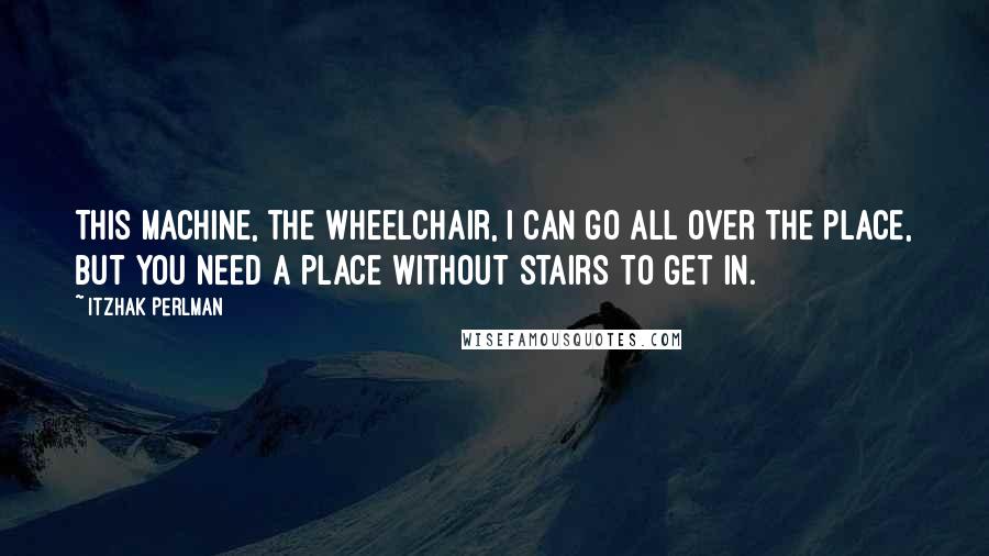 Itzhak Perlman quotes: This machine, the wheelchair, I can go all over the place, but you need a place without stairs to get in.