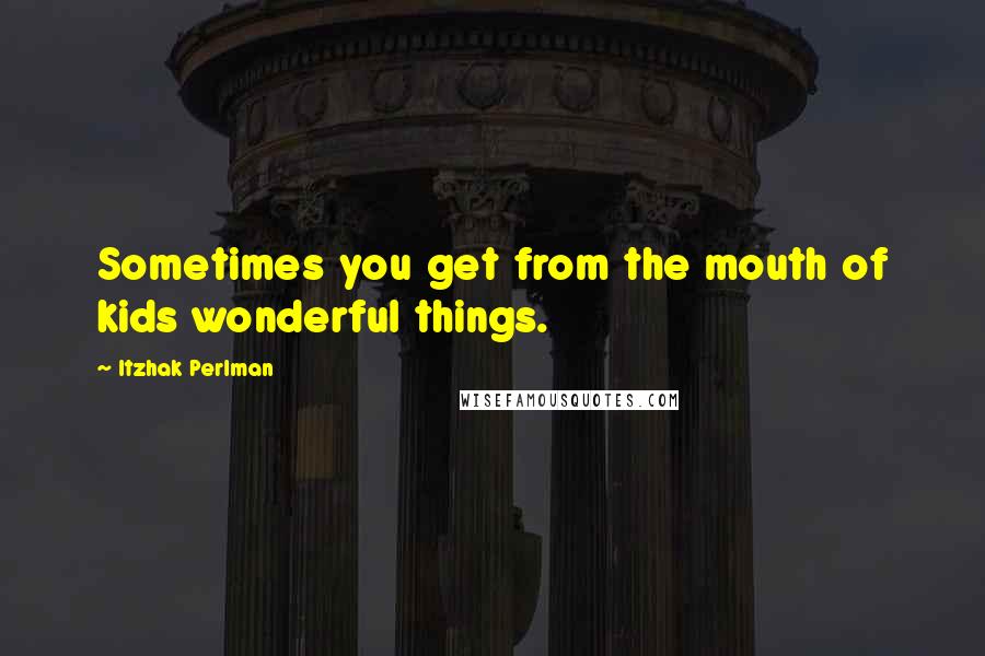 Itzhak Perlman quotes: Sometimes you get from the mouth of kids wonderful things.