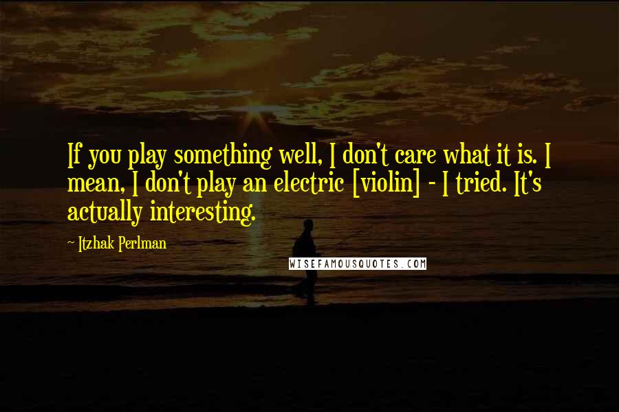 Itzhak Perlman quotes: If you play something well, I don't care what it is. I mean, I don't play an electric [violin] - I tried. It's actually interesting.