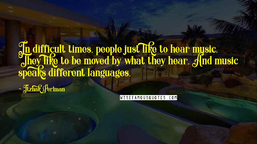 Itzhak Perlman quotes: In difficult times, people just like to hear music. They like to be moved by what they hear. And music speaks different languages.