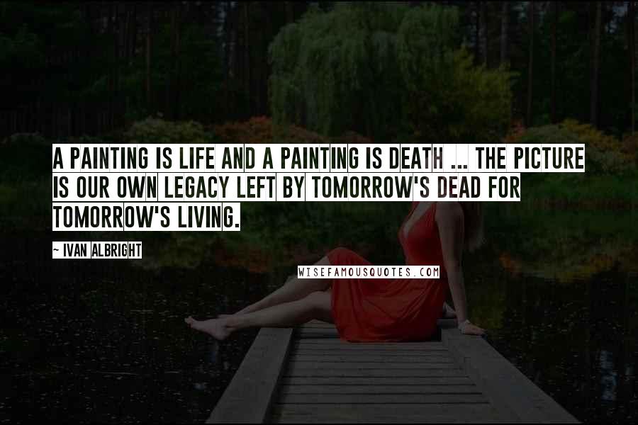 Ivan Albright quotes: A painting is life and a painting is death ... the picture is our own legacy left by tomorrow's dead for tomorrow's living.
