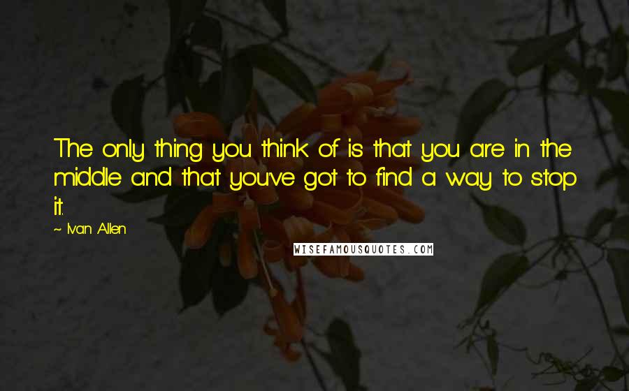 Ivan Allen quotes: The only thing you think of is that you are in the middle and that you've got to find a way to stop it.