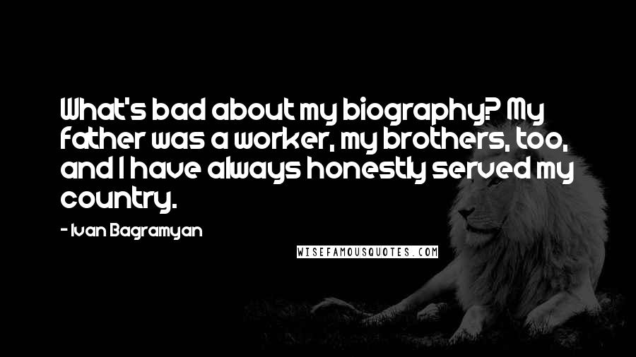 Ivan Bagramyan quotes: What's bad about my biography? My father was a worker, my brothers, too, and I have always honestly served my country. Ivan Bagramyan quotes: What's bad about my biography? My father was a worker, my brothers, too, and I have always honestly served my country.
