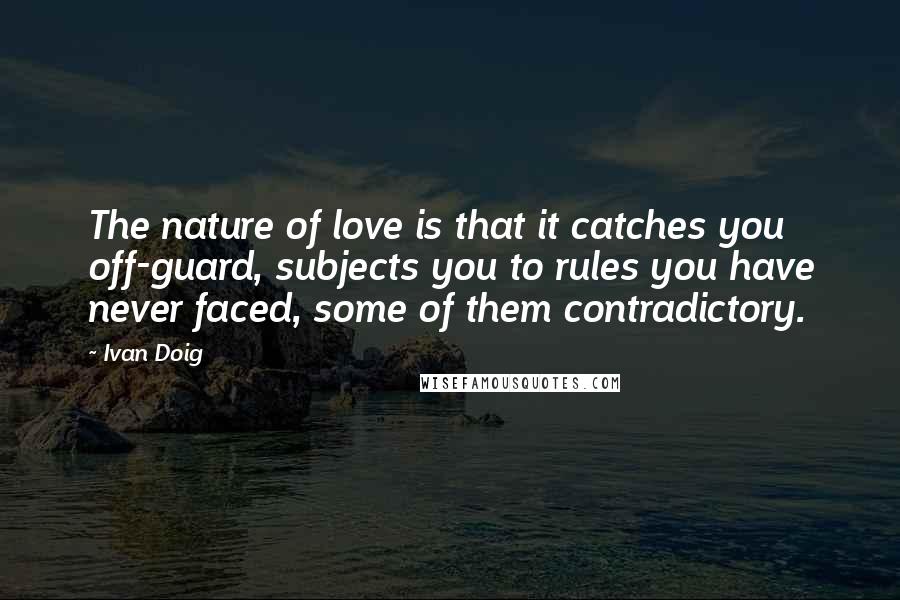 Ivan Doig quotes: The nature of love is that it catches you off-guard, subjects you to rules you have never faced, some of them contradictory.